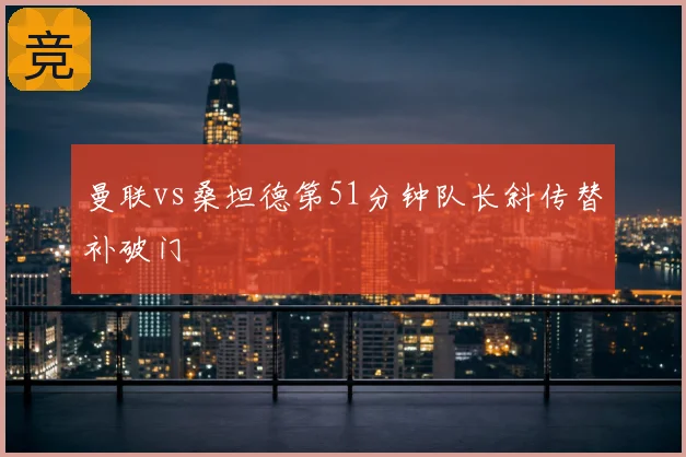 曼联vs桑坦德第51分钟队长斜传替补破门